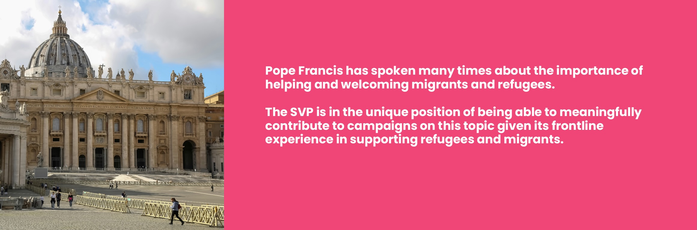 Pope Francis has spoken many times about the importance of helping and welcoming migrants and refugees. The SVP is in the unique position of being able to meaningfully contribute to campaigns on this topic given its frontline experience in supporting refugees and migrants. Alongside image of vatican